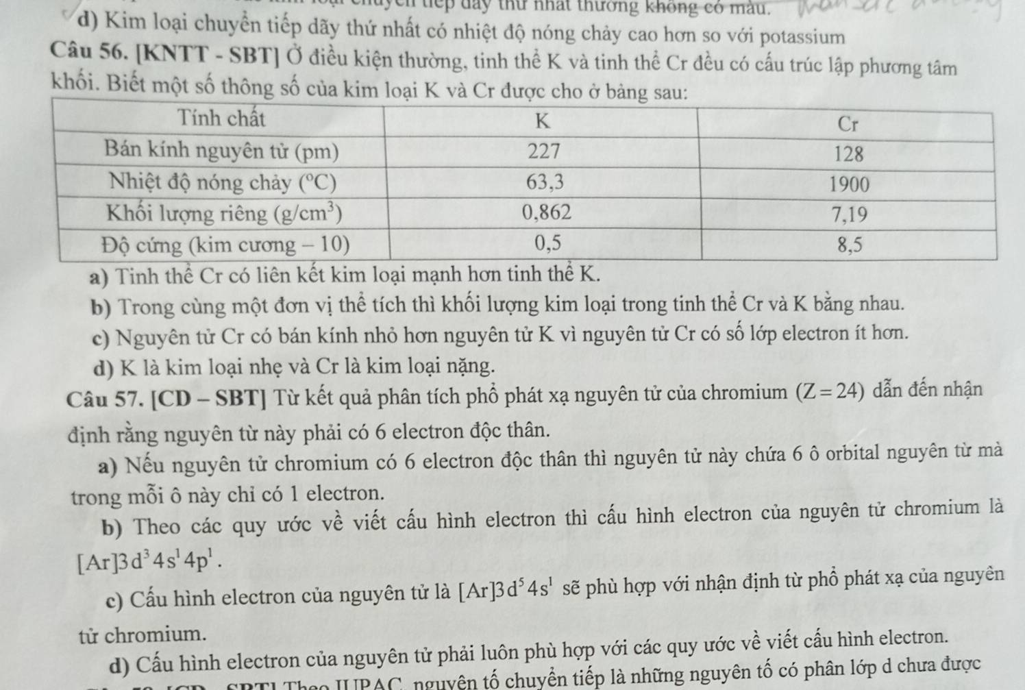 ch tiếp đay thư nhất thường không có màu,
d) Kim loại chuyển tiếp dãy thứ nhất có nhiệt độ nóng chảy cao hơn so với potassium
Câu 56. [KNTT - SBT] Ở điều kiện thường, tinh thể K và tinh thể Cr đều có cấu trúc lập phương tâm
khối. Biết một số thông số của kim loại K và Cr đượ
a) Tinh thể Cr có liên kết kim loại mạnh hơn tinh thể K.
b) Trong cùng một đơn vị thể tích thì khối lượng kim loại trong tinh thể Cr và K bằng nhau.
c) Nguyên tử Cr có bán kính nhỏ hơn nguyên tử K vì nguyên tử Cr có số lớp electron ít hơn.
d) K là kim loại nhẹ và Cr là kim loại nặng.
Câu 57. [CD - SBT] Từ kết quả phân tích phổ phát xạ nguyên tử của chromium (Z=24) dẫn đến nhận
định rằng nguyên từ này phải có 6 electron độc thân.
a) Nếu nguyên tử chromium có 6 electron độc thân thì nguyên tử này chứa 6 ô orbital nguyên từ mà
trong mỗi ô này chỉ có 1 electron.
b) Theo các quy ước về viết cấu hình electron thì cấu hình electron của nguyên tử chromium là
[Ar]3d^34s^14p^1.
c) Cấu hình electron của nguyên tử là [Ar]3d^54s^1 sẽ phù hợp với nhận định từ phổ phát xạ của nguyên
tử chromium.
d) Cấu hình electron của nguyên tử phải luôn phù hợp với các quy ước về viết cấu hình electron.
R TI Theo IUPAC, nguyên tố chuyển tiếp là những nguyên tố có phân lớp d chưa được