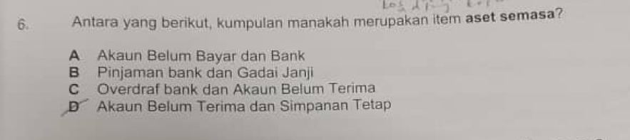 Antara yang berikut, kumpulan manakah merupakan item aset semasa?
A Akaun Belum Bayar dan Bank
B Pinjaman bank dan Gadai Janji
C Overdraf bank dan Akaun Belum Terima
D Akaun Belum Terima dan Simpanan Tetap