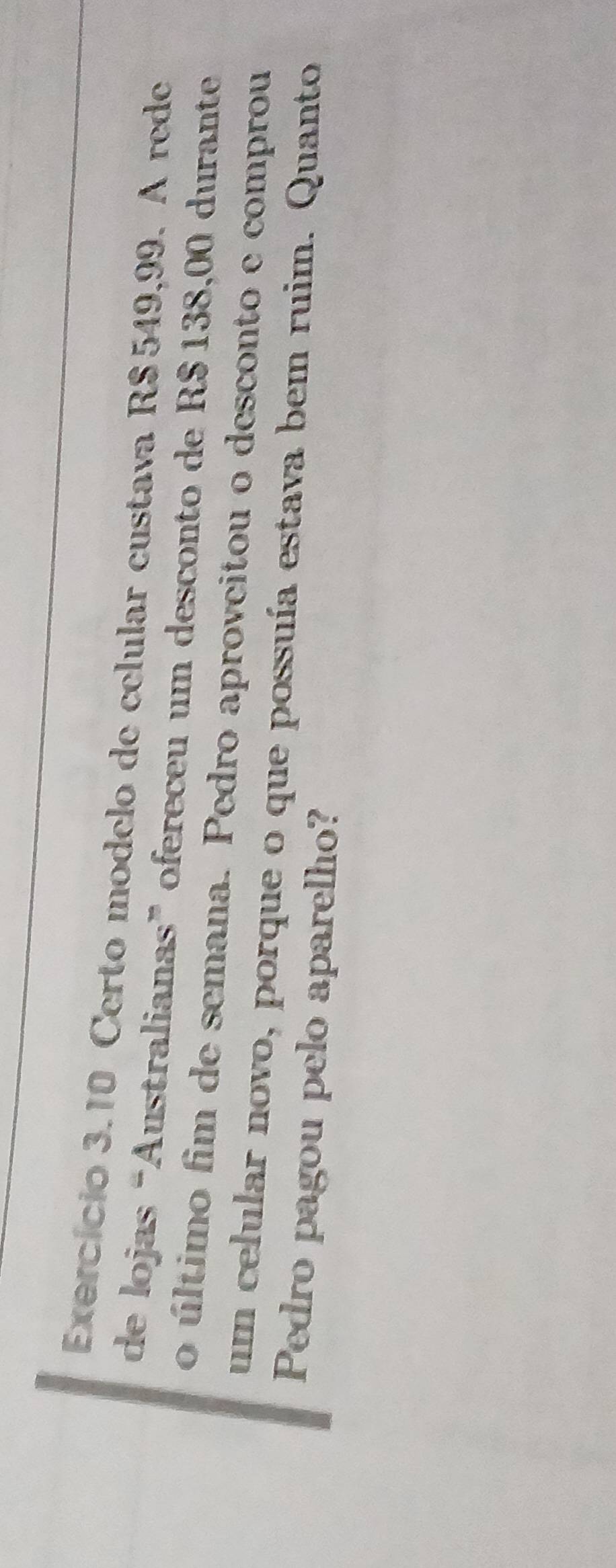 Exercício 3.10 Certo modelo de celular custava R$ 549,99. A rede 
de lojas “Australianas” ofereceu um desconto de R$ 138,00 durante 
o último fim de semana. Pedro aproveitou o desconto e comprou 
um celular novo, porque o que possuía estava bem ruim. Quanto 
Pedro pagou pelo aparelho?