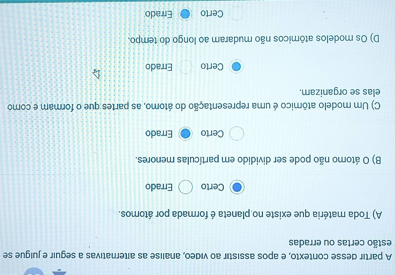 A partir desse contexto, e apos assistir ao video, analise as alternativas a seguir e juigue se
estão certas ou erradas
A) Toda matéria que existe no planeta é formada por átomos.
Certo Errado
B) O átomo não pode ser dividido em partículas menores.
Certo Errado
C) Um modelo atômico é uma representação do átomo, as partes que o formam e como
elas se organizam.
Certo Errado
D) Os modelos atômicos não mudaram ao longo do tempo.
Certo Errado