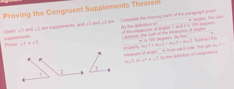 Proving the Congruent Supplements Theorem 
angles, the sum 
Given ∠ 1 and ∠ 2 are supplements, and ∠ 3 and ∠ 2 are Complete the missing parts of the paragraph proof 
of the measures of angles 1 and 2 is 180 degrees
supplements. By the definition of 
Likewise, the sum of the measures of angles 
is 180 degrees. By the 
Prove ∠ 1≌ ∠ 3 m∠ 1+m∠ 2=m∠ 3+m∠ 2 Subtract the 
property, 
measure of angle from each side. You get m∠ 1=
m∠ 3 ,or ∠ 1≌ ∠ 3 , by the definition of congruence 
3