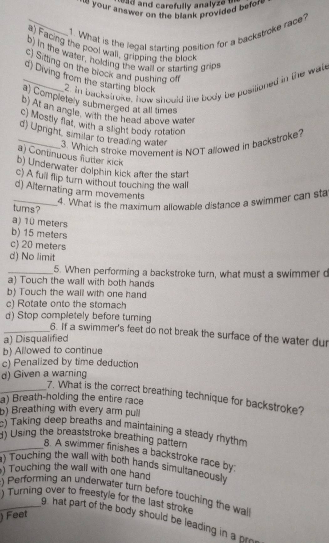 ad and carefully analyz e . 
* your answer on the blank provided befor 
_1. What is the legal starting position for a backstroke race?
a) Facing the pool wall, gripping the block
b) In the water, holding the wall or starting grips
c) Sitting on the block and pushing off
_d) Diving from the starting block
2. in backstroke, how should the body be positioned in the wate
a) Completely submerged at all times
b) At an angle, with the head above water
c) Mostly flat, with a slight body rotation
_d) Upright, similar to treading water
3. Which stroke movement is NOT allowed in backstroke?
a) Continuous flutter kick
b) Underwater dolphin kick after the start
c) A full flip turn without touching the wall
d) Alternating arm movements
_4. What is the maximum allowable distance a swimmer can sta
turns?
a) 10 meters
b) 15 meters
c) 20 meters
d) No limit
_5. When performing a backstroke turn, what must a swimmer d
a) Touch the wall with both hands
b) Touch the wall with one hand
c) Rotate onto the stomach
d) Stop completely before turning
_6. If a swimmer's feet do not break the surface of the water dur
a) Disqualified
b) Allowed to continue
c) Penalized by time deduction
d) Given a warning
_7. What is the correct breathing technique for backstroke?
a) Breath-holding the entire race
b) Breathing with every arm pull
c) Taking deep breaths and maintaining a steady rhythm
_d) Using the breaststroke breathing pattern
8. A swimmer finishes a backstroke race by:
) Touching the wall with both hands simultaneously
) Touching the wall with one hand
) Performing an underwater turn before touching the wall
_) Turning over to freestyle for the last stroke
) Feet
9. hat part of the body should be leadin i