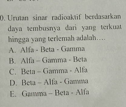 Urutan sinar radioaktif berdasarkan
daya tembusnya dari yang terkuat 
hingga yang terlemah adalah…...
A. Alfa - Beta - Gamma
B. Alfa - Gamma - Beta
C. Beta - Gamma - Alfa
D. Beta - Alfa - Gamma
E. Gamma - Beta - Alfa