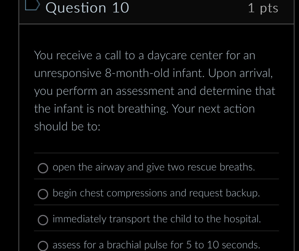 You receive a call to a daycare center for an
unresponsive 8-month-old infant. Upon arrival,
you perform an assessment and determine that
the infant is not breathing. Your next action
should be to:
_
_
open the airway and give two rescue breaths.
begin chest compressions and request backup.
_
immediately transport the child to the hospital.
_
assess for a brachial pulse for 5 to 10 seconds.