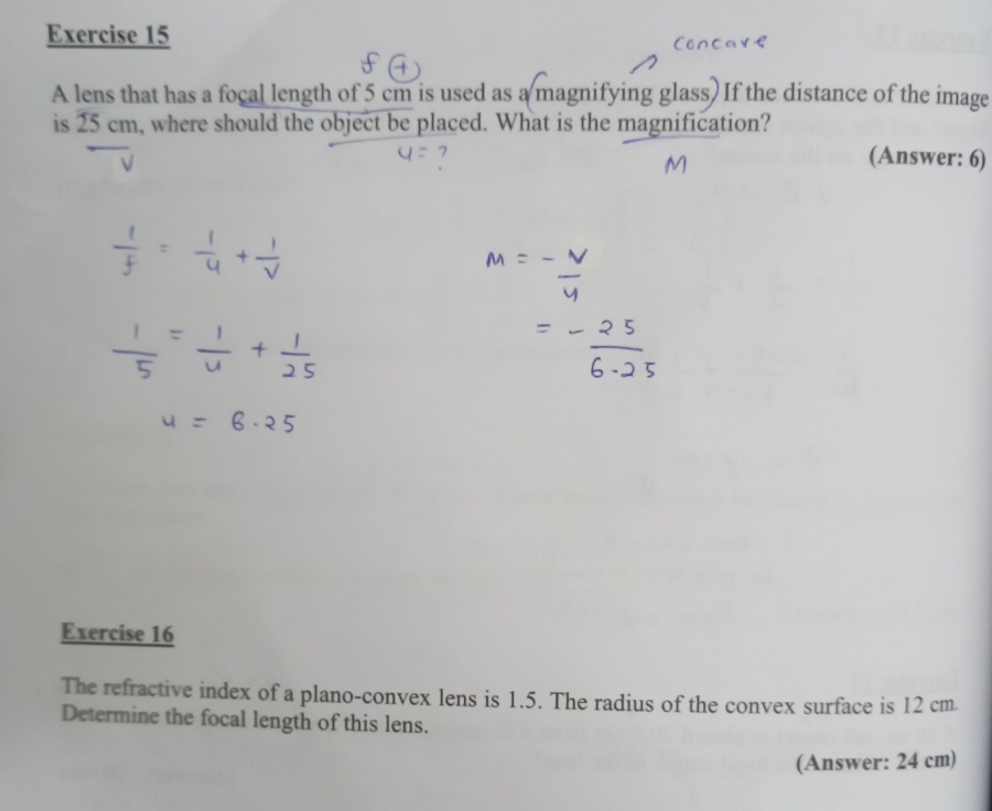 A lens that has a focal length of 5 cm is used as a magnifying glass) If the distance of the image 
is 25cm h, where should the object be placed. What is the magnification? 
(Answer: 6) 
Exercise 16 
The refractive index of a plano-convex lens is 1.5. The radius of the convex surface is 12 cm. 
Determine the focal length of this lens. 
(Answer: 24 cm)