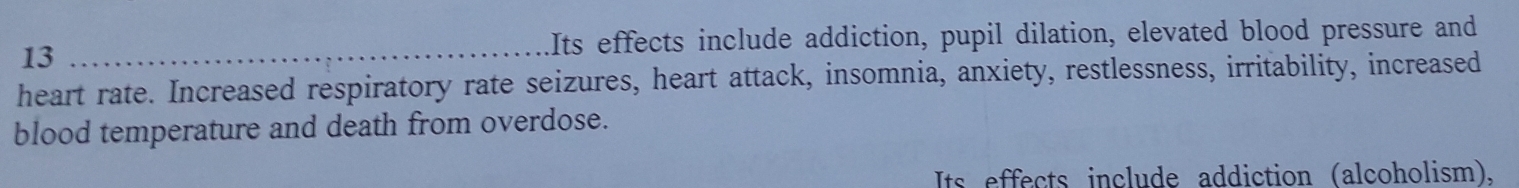 Its effects include addiction, pupil dilation, elevated blood pressure and 
heart rate. Increased respiratory rate seizures, heart attack, insomnia, anxiety, restlessness, irritability, increased 
blood temperature and death from overdose. 
Its effects include addiction (alcoholism),