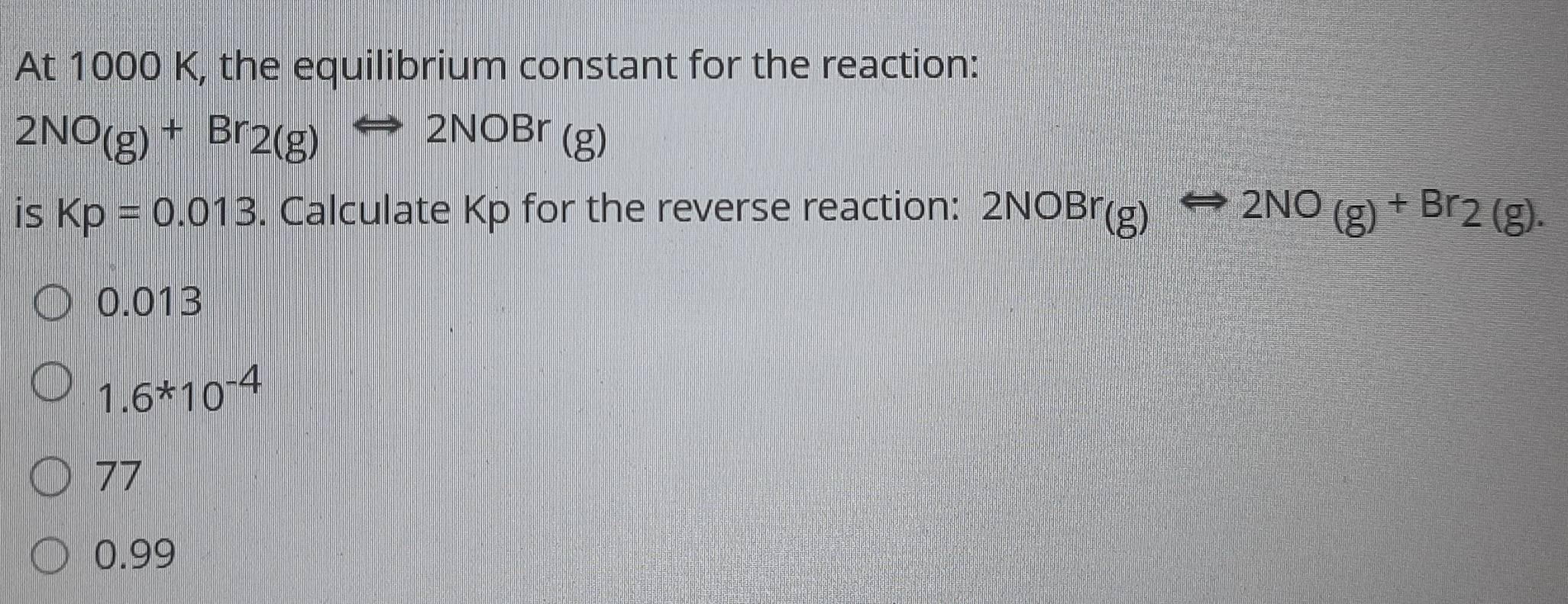 At 1000 K, the equilibrium constant for the reaction:
2NO(g)+Br_2(g)Longleftrightarrow 2NOBr(g)
is Kp=0.013. Calculate Kp for the reverse reaction: 2NOBr(g) Rightarrow 2NO(g)+Br2(g).
0.013
1.6*10^(-4)
77
0.99