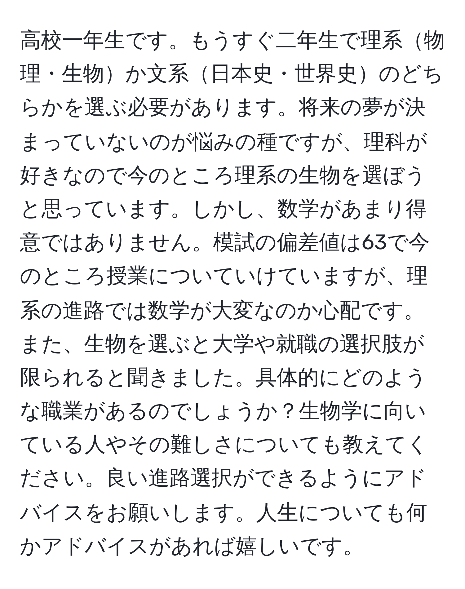 高校一年生です。もうすぐ二年生で理系物理・生物か文系日本史・世界史のどちらかを選ぶ必要があります。将来の夢が決まっていないのが悩みの種ですが、理科が好きなので今のところ理系の生物を選ぼうと思っています。しかし、数学があまり得意ではありません。模試の偏差値は63で今のところ授業についていけていますが、理系の進路では数学が大変なのか心配です。また、生物を選ぶと大学や就職の選択肢が限られると聞きました。具体的にどのような職業があるのでしょうか？生物学に向いている人やその難しさについても教えてください。良い進路選択ができるようにアドバイスをお願いします。人生についても何かアドバイスがあれば嬉しいです。