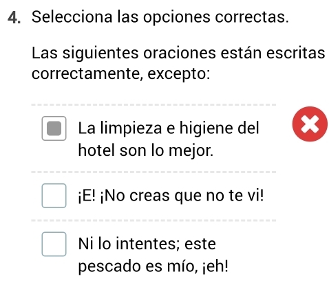 Selecciona las opciones correctas.
Las siguientes oraciones están escritas
correctamente, excepto:
La limpieza e higiene del
hotel son lo mejor.
¡E! ¡No creas que no te vi!
Ni lo intentes; este
pescado es mío, ¡eh!