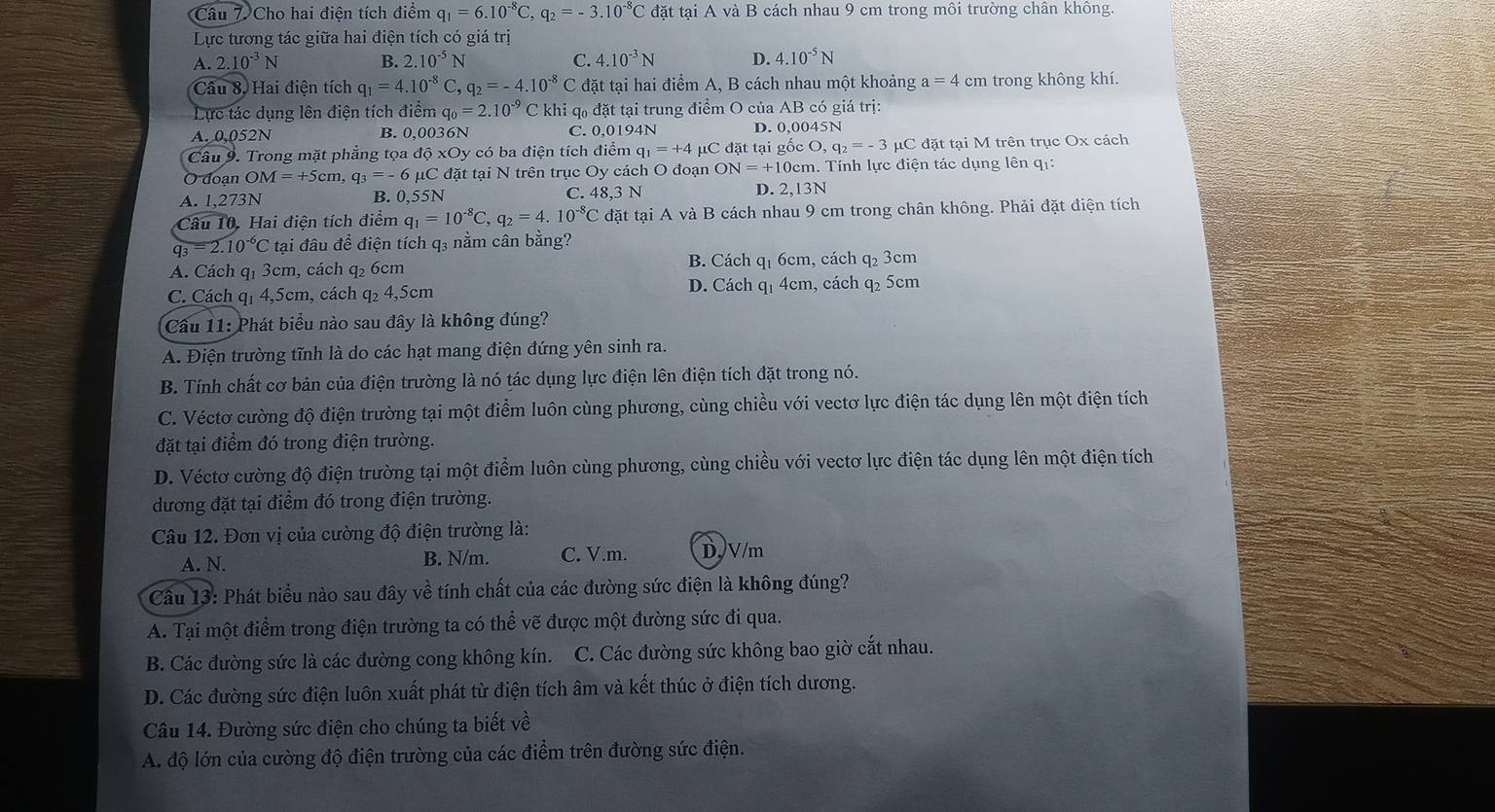 Cho hai điện tích điểm q_1=6.10^(-8)C,q_2=-3.10^(-8)C đặt tại A và B cách nhau 9 cm trong môi trường chân không.
Lực tương tác giữa hai điện tích có giá trị
A. 2.10^(-3)N B. 2.10^(-5)N C. 4.10^(-3)N D. 4.10^(-5)N
Câu 8. Hai điện tích q_1=4.10^(-8)C q_2=-4.10^(-8) C đặt tại hai điểm A, B cách nhau một khoảng a=4cm trong không khí.
Lực tác dụng lên điện tích điểm q_0=2.10^(-9) C khi q₀ đặt tại trung điểm O của AB có giá trị:
A. 0,052N 6N C. 0,0194N D. 0,0045N
B. 0.003
Câu 9. Trong mặt phẳng tọa dhat QxOy * có ba điện tích điểm q_1=+4 μC đặt tại gốc O, ,q_2=-3 μC đặt tại M trên trục Ox cách
O đoạn OM=+5cm, q_3=-6mu C đặt tại N trên trục Oy cách O đoạn ON=+1 10cm. Tính lực điện tác dụng lên qi:
A. 1,273N B. 0,55N C. 48,3 N D. 2,13N
Câu 10. Hai điện tích điểm q_1=10^(-8)C,q_2=4.10^(-8)C đặt tại A và B cách nhau 9 cm trong chân không. Phải đặt điện tích
q_3=2.10^(-6)C tại đâu để điện tích q₃ nằm cân bằng?
A. Cách q1 3cm, cách q₂ 6cm B. Cách q1 6cm, cách q₂ 3cm
C. Cách q1 4,5cm, cách q₂ 4,5cm D. Cách q1 4cm, cách q₂ 5cm
Cầu 11: Phát biểu nào sau đây là không đúng?
A. Điện trường tĩnh là do các hạt mang điện đứng yên sinh ra.
B. Tính chất cơ bản của điện trường là nó tác dụng lực điện lên điện tích đặt trong nó.
C. Véctơ cường độ điện trường tại một điểm luôn cùng phương, cùng chiều với vectơ lực điện tác dụng lên một điện tích
đặt tại điểm đó trong điện trường.
D. Véctơ cường độ điện trường tại một điểm luôn cùng phương, cùng chiều với vectơ lực điện tác dụng lên một điện tích
dương đặt tại điểm đó trong điện trường.
Câu 12. Đơn vị của cường độ điện trường là:
A. N. B. N/m. C. V.m. D,V/m
Cầu 13: Phát biểu nào sau đây về tính chất của các đường sức điện là không đúng?
A. Tại một điểm trong điện trường ta có thể vẽ được một đường sức đi qua.
B. Các đường sức là các đường cong không kín. C. Các đường sức không bao giờ cắt nhau.
D. Các đường sức điện luôn xuất phát từ điện tích âm và kết thúc ở điện tích dương.
Câu 14. Đường sức điện cho chúng ta biết về
A. độ lớn của cường độ điện trường của các điểm trên đường sức điện.