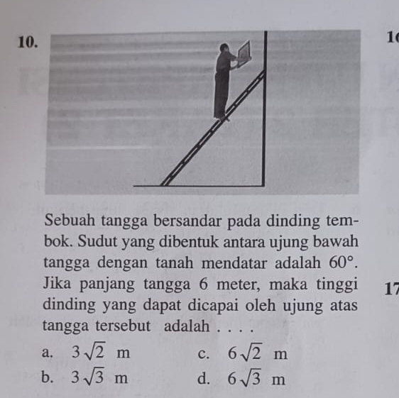 1
1
Sebuah tangga bersandar pada dinding tem-
bok. Sudut yang dibentuk antara ujung bawah
tangga dengan tanah mendatar adalah 60°. 
Jika panjang tangga 6 meter, maka tinggi 17
dinding yang dapat dicapai oleh ujung atas
tangga tersebut adalah . . . .
a. 3sqrt(2)m c. 6sqrt(2)m
b. 3sqrt(3)m d. 6sqrt(3)m