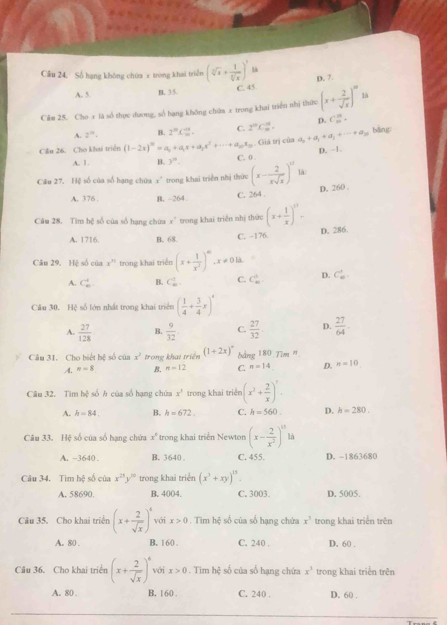 Câu 24, Số hạng không chứa x trong khai triển (sqrt[3](x)+ 1/sqrt[4](x) )^7 là
A. 5. C. 45 D. 7.
B. 35.
Câu 25. Cho x là số thực dương, số hạng không chứa x trong khai triển nhị thức (x+ 2/sqrt(x) )^10 là
A. 2^(79). D. C_(50)^(20).
B. 2^(30).C_(30)^(-10). C. 2^(10).C_(10)^(10).
Cầu 26. Cho khai triển (1-2x)^20=a_0+a_1x+a_2x^2+·s +a_20x_20. Giá trị của a_0+a_1+a_2+·s +a_20 bàng:
D. −1.
A. 1. B. 3^(20). C. 0 .
Câu 27. Hệ số của số hạng chứa x^7 trong khai triển nhị thức (x- 2/xsqrt(x) )^12 lǜ:
A. 376 . B. -264 . C. 264 . D. 260 .
Câu 28. Tim hệ số của số hạng chứa x^7 trong khai triển nhị thức (x+ 1/x )^13.
D. 286.
A. 1716. B. 68. C. -176.
Câu 29. Hệ số của x^(31) trong khai triển (x+ 1/x^2 )^40,x!= 0ld.
D. C_(40)^5.
A. C_(40)^4. B. C_(40)^2.
C. C_(40)^1.
Câu 30. Hệ số lớn nhất trong khai triển ( 1/4 + 3/4 x)^4
A.  27/128 .  9/32 .  27/32 .
B.
C.
D.  27/64 .
Câu 31. Cho biết hệ số của x^2 trong khai triển (1+2x)^n bằng 180,Tim^n
A. n=8 B. n=12 C. n=14 D. n=10
Câu 32. Tìm hệ số h của số hạng chứa x^5 trong khai triển (x^2+ 2/x )^7.
A. h=84. B. h=672. C. h=560. D. h=280.
Câu 33. Hệ số của số hạng chứa x^6 trong khai triển Newton (x- 2/x^2 )^15 là
A. -3640 . B. 3640 . C. 455. D. -1863680
Câu 34. Tìm hệ số của x^(25)y^(10) trong khai triển (x^3+xy)^15.
A. 58690. B. 4004. C. 3003. D. 5005.
Câu 35. Cho khai triển (x+ 2/sqrt(x) )^6 với x>0. Tìm hệ số của số hạng chứa x^3 trong khai triển trên
A. 80 B. 160 . C. 240 . D. 60 .
Câu 36. Cho khai triển (x+ 2/sqrt(x) )^6 với x>0. Tìm hệ số của số hạng chứa x^3 trong khai triển trên
A. 80 . B. 160 . C. 240 . D. 60 .