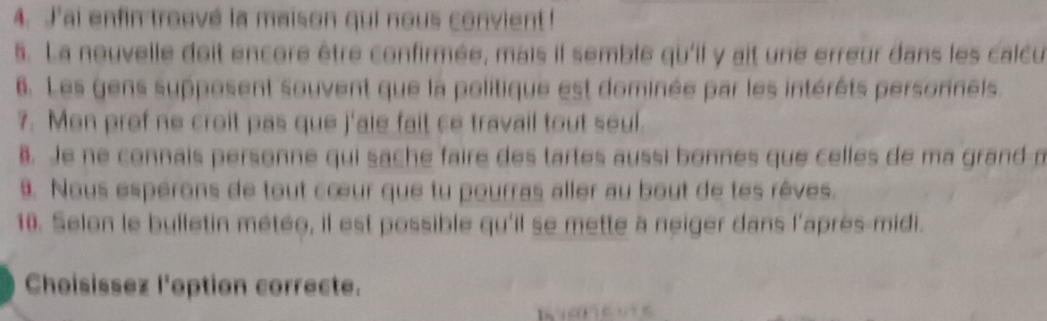 J'ai enfin trouvé la maison qui nous convient! 
5. La nouvelle doit encore être confirmée, mais il semble qu'il y ait une erreur dans les calcu 
6. Les gens supposent souvent que la politique est dominée par les intérêts personnels. 
7. Men prof ne croit pas que j'ale fait ce travail tout seul. 
. Je ne connais personne qui sache faire des tartes aussi bonnes que celles de ma grand m 
9. Nous espérons de tout cœur que tu pourras aller au bout de tes rêves. 
10. Selon le bulletin métée, il est possible qu'il se mette à neiger dans l'après-midi. 
Choisissez l'option correcte.