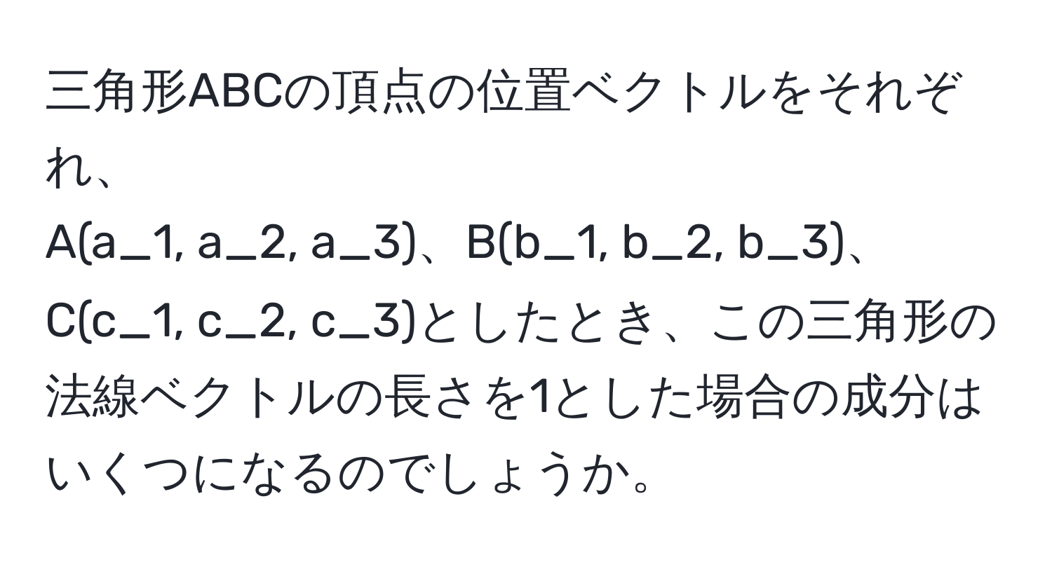 三角形ABCの頂点の位置ベクトルをそれぞれ、  
A(a_1, a_2, a_3)、B(b_1, b_2, b_3)、C(c_1, c_2, c_3)としたとき、この三角形の法線ベクトルの長さを1とした場合の成分はいくつになるのでしょうか。