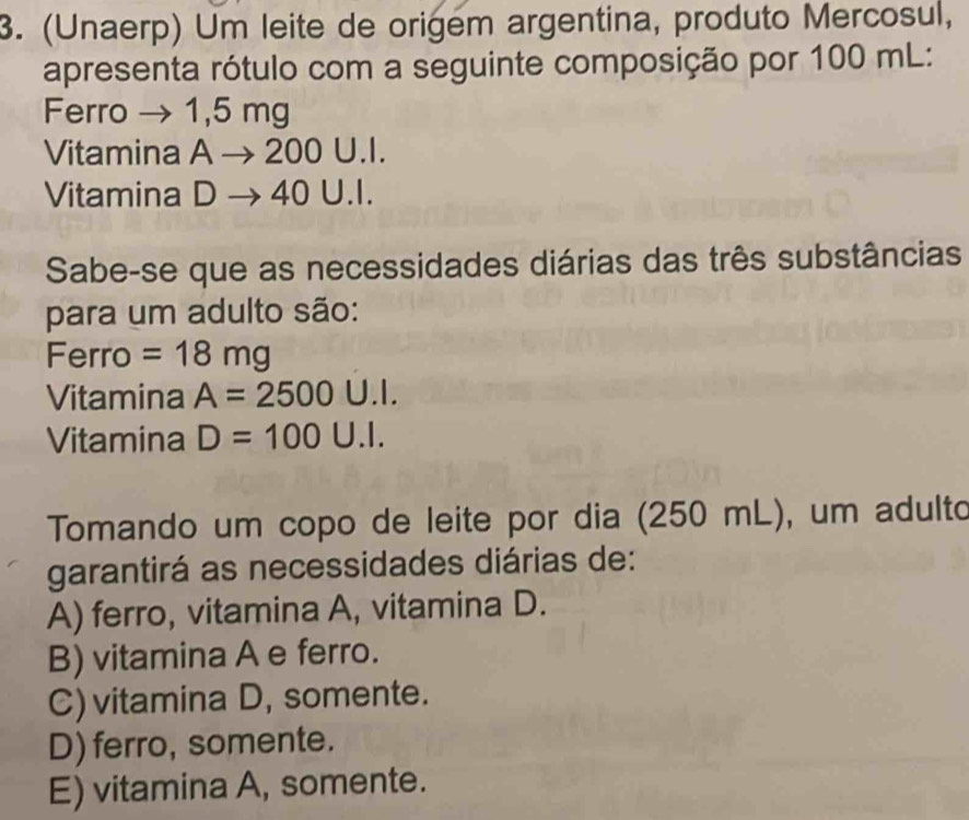 (Unaerp) Um leite de origem argentina, produto Mercosul,
apresenta rótulo com a seguinte composição por 100 mL :
Ferro → 1,5 mg
Vitamina A 200 U.I.
Vitamina D → 40 U.I.
Sabe-se que as necessidades diárias das três substâncias
para um adulto são:
Ferro = 18mg
Vitamina A=2500 .1. 
Vitamina D=100U.I. 
Tomando um copo de leite por dia (250 mL), um adulto
garantirá as necessidades diárias de:
A) ferro, vitamina A, vitamina D.
B) vitamina A e ferro.
C) vitamina D, somente.
D) ferro, somente.
E) vitamina A, somente.