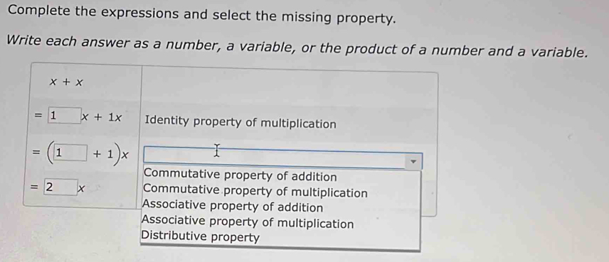 Complete the expressions and select the missing property.
Write each answer as a number, a variable, or the product of a number and a variable.
x+x
=□ x+1x Identity property of multiplication
=(1+1)x

Commutative property of addition
=2x Commutative property of multiplication
Associative property of addition
Associative property of multiplication
Distributive property