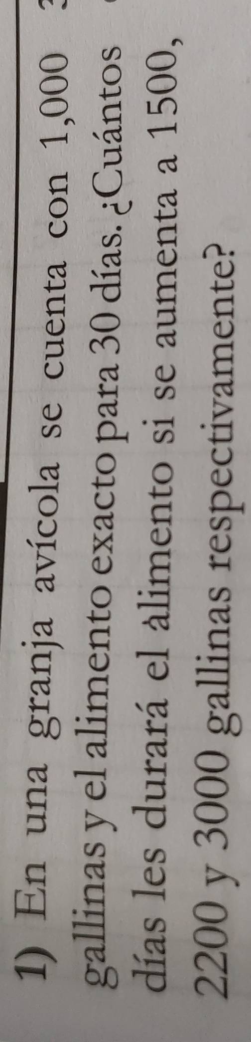En una granja avícola se cuenta con 1,000
gallinas y el alimento exacto para 30 días. ¿Cuántos. 
días les durará el álimento si se aumenta a 1500,
2200 y 3000 gallinas respectivamente?