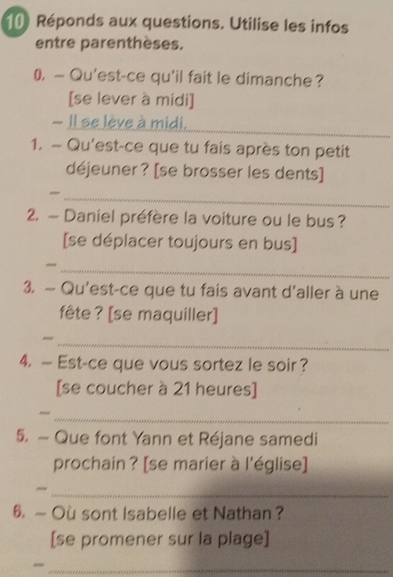 Réponds aux questions. Utilise les infos 
entre parenthèses. 
0. — Qu'est-ce qu'il fait le dimanche? 
[se lever à midi] 
- Il ae lève à midi. 
_ 
1. — Qu'est-ce que tu fais après ton petit 
déjeuner ? [se brosser les dents] 
__ 
2. — Daniel préfère la voiture ou le bus ? 
[se déplacer toujours en bus] 
_ 
3. — Qu'est-ce que tu fais avant d'aller à une 
fête ? [se maquiller] 
_ 
4.— Est-ce que vous sortez le soir ? 
[se coucher à 21 heures] 
_ 
5. - Que font Yann et Réjane samedi 
prochain ? [se marier à l'église] 
_ 
6. — Ou sont Isabelle et Nathan ? 
[se promener sur la plage] 
_