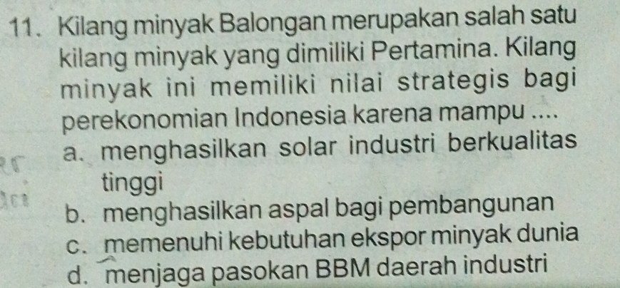 Kilang minyak Balongan merupakan salah satu
kilang minyak yang dimiliki Pertamina. Kilang
minyak ini memiliki nilai strategis bagi
perekonomian Indonesia karena mampu ....
a. menghasilkan solar industri berkualitas
tinggi
b. menghasilkan aspal bagi pembangunan
c. memenuhi kebutuhan ekspor minyak dunia
d. menjaga pasokan BBM daerah industri