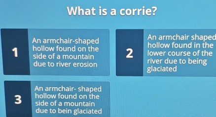 What is a corrie?
An armchair shaped
An armchair-shaped hollow found in the
1 hollow found on the 2 lower course of the
side of a mountain river due to being
due to river erosion glaciated
An armchair- shaped
3 hollow found on the
side of a mountain
due to bein glaciated