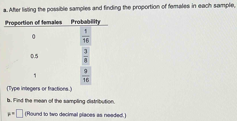 After listing the possible samples and finding the proportion of females in each sample, 
Proportion of females Probability
0
 1/16 
0.5  3/8 
1
 9/16 
(Type integers or fractions.) 
b. Find the mean of the sampling distribution.
mu =□ (Round to two decimal places as needed.)