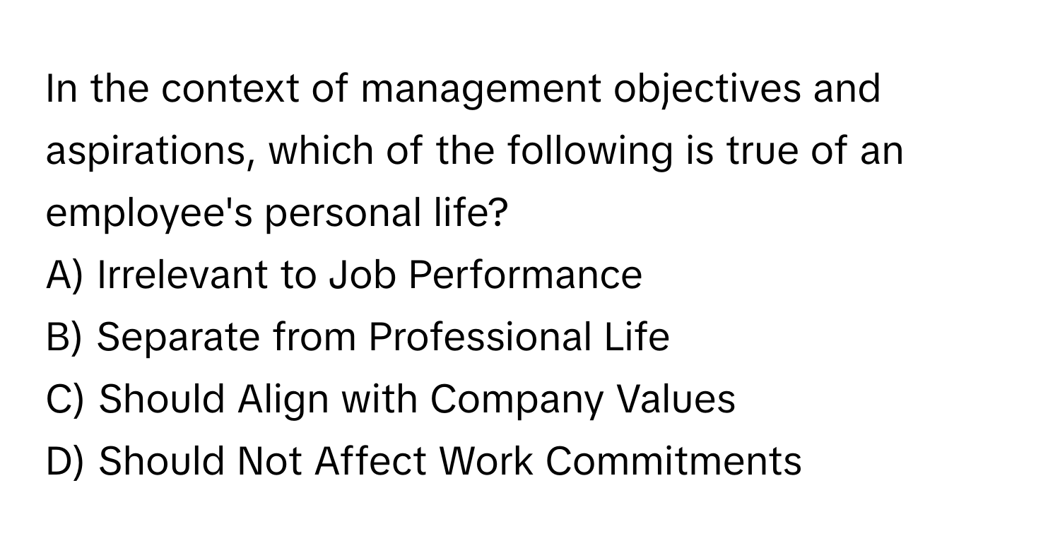 In the context of management objectives and aspirations, which of the following is true of an employee's personal life?

A) Irrelevant to Job Performance
B) Separate from Professional Life
C) Should Align with Company Values
D) Should Not Affect Work Commitments