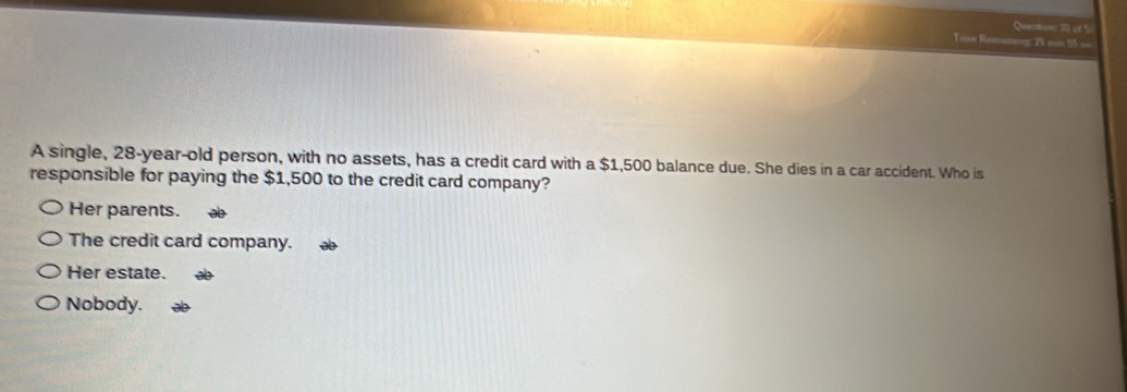 af 5
Tine Remaning: 28 son 55 ==
A single, 28 -year-old person, with no assets, has a credit card with a $1,500 balance due. She dies in a car accident. Who is
responsible for paying the $1,500 to the credit card company?
Her parents.
The credit card company.
Her estate.
Nobody.