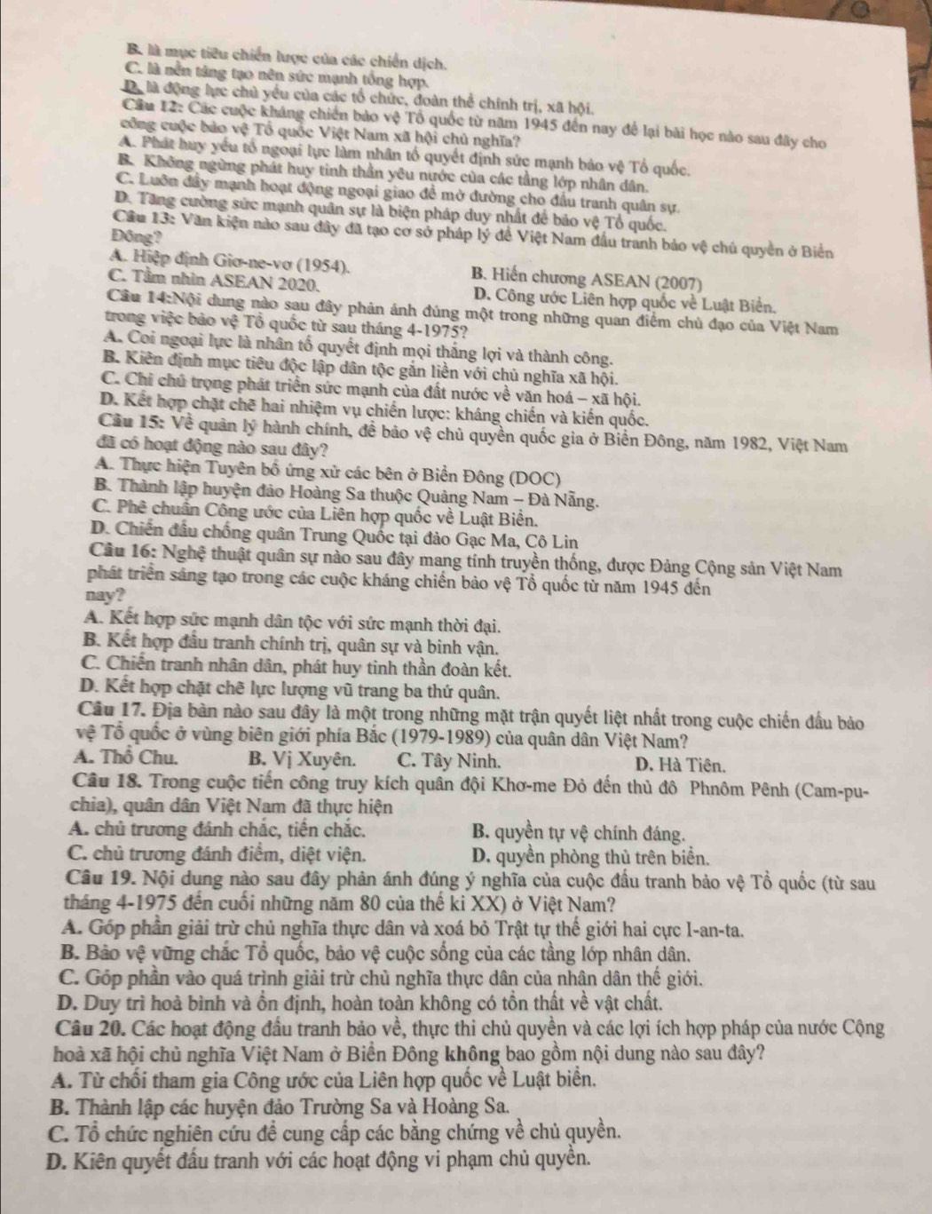 B. là mục tiêu chiến lược của các chiến dịch.
C. là nền từng tạo nên sức mạnh tổng hợp.
Dể là động lực chủ yểu của các tổ chức, đoàn thể chính trị, xã hội.
Cầu 12: Các cuộc kháng chiến bảo vệ Tổ quốc từ năm 1945 đến nay để lại bài học nào sau đây cho
công cuộc bảo vệ Tổ quốc Việt Nam xã hội chủ nghĩa?
A. Phát huy yếu tổ ngoại lực làm nhân tổ quyết định sức mạnh bảo vệ Tổ quốc.
B. Không ngừng phát huy tinh thần yêu nước của các tầng lớp nhân dân.
C. Luôn đầy mạnh hoạt động ngoại giao để mở đường cho đầu tranh quân sự.
D. Tăng cường sức mạnh quân sự là biện pháp duy nhất để bảo vệ Tổ quốc.
Cầu 13: Văn kiện nào sau đây đã tạo cơ sở pháp lý đề Việt Nam đầu tranh bảo vệ chủ quyền ở Biển
Đông?
A. Hiệp định Giơ-ne-vơ (1954). B. Hiến chương ASEAN (2007)
C. Tầm nhìn ASEAN 2020. D. Công ước Liên hợp quốc về Luật Biển.
Câu 14:Nội dung nào sau đây phản ánh đúng một trong những quan điểm chủ đạo của Việt Nam
trong việc bảo vệ Tổ quốc từ sau tháng 4-1975?
A. Coi ngoại lực là nhân tố quyết định mọi thắng lợi và thành công.
B. Kiên định mục tiêu độc lập dân tộc gắn liền với chủ nghĩa xã hội.
C. Chỉ chú trọng phát triển sức mạnh của đất nước về văn hoá - xã hội.
D. Kết hợp chặt chē hai nhiệm vụ chiến lược: kháng chiến và kiến quốc.
Cầu 15: Về quân lý hành chính, đề bảo vệ chủ quyền quốc gia ở Biển Đông, năm 1982, Việt Nam
đã có hoạt động nào sau đây?
A. Thực hiện Tuyên bố ứng xử các bên ở Biển Đông (DOC)
B. Thành lập huyện đảo Hoàng Sa thuộc Quảng Nam - Đà Nẵng.
C. Phê chuẩn Công ước của Liên hợp quốc về Luật Biền.
D. Chiến đầu chống quân Trung Quốc tại đảo Gạc Ma, Cô Lin
Câu 16: Nghệ thuật quân sự nào sau đây mang tính truyền thống, dược Đảng Cộng sản Việt Nam
phát triển sáng tạo trong các cuộc kháng chiến bảo vệ Tổ quốc từ năm 1945 đến
nay?
A. Kết hợp sức mạnh dân tộc với sức mạnh thời đại.
B. Kết hợp đầu tranh chính trị, quân sự và binh vận.
C. Chiến tranh nhân dân, phát huy tinh thần đoàn kết.
D. Kết hợp chặt chẽ lực lượng vũ trang ba thứ quân.
Câu 17. Địa bàn nào sau đây là một trong những mặt trận quyết liệt nhất trong cuộc chiến đầu bảo
vệ  Tổ quốc ở vùng biên giới phía Bắc (1979-1989) của quân dân Việt Nam?
A. Thổ Chu. B. Vị Xuyên. C. Tây Ninh. D. Hà Tiên.
Câu 18. Trong cuộc tiến công truy kích quân đội Khơ-me Đỏ đến thủ đô Phnôm Pênh (Cam-pu-
chia), quân dân Việt Nam đã thực hiện
A. chủ trương đánh chắc, tiến chắc. B. quyền tự vệ chính đáng.
C. chủ trương đánh điểm, diệt viện. D. quyền phòng thủ trên biển.
Câu 19. Nội dung nào sau đây phản ánh đúng ý nghĩa của cuộc đầu tranh bảo vệ Tổ quốc (từ sau
tháng 4-1975 đến cuối những năm 80 của thế ki XX) ở Việt Nam?
A. Góp phần giải trừ chủ nghĩa thực dân và xoá bỏ Trật tự thế giới hai cực I-an-ta.
B. Bảo vệ vững chắc Tổ quốc, bảo vệ cuộc sống của các tầng lớp nhân dân.
C. Góp phần vào quá trình giải trừ chủ nghĩa thực dân của nhân dân thế giới.
D. Duy trì hoà bình và ổn định, hoàn toàn không có tồn thất về vật chất.
Câu 20. Các hoạt động đầu tranh bảo về, thực thi chủ quyền và các lợi ích hợp pháp của nước Cộng
hoà xã hội chủ nghĩa Việt Nam ở Biển Đông không bao gồm nội dung nào sau đây?
A. Từ chối tham gia Công ước của Liên hợp quốc về Luật biển.
B. Thành lập các huyện đảo Trường Sa và Hoàng Sa.
C. Tổ chức nghiên cứu đề cung cấp các bằng chứng về chủ quyền.
D. Kiên quyết đấu tranh với các hoạt động vi phạm chủ quyền.