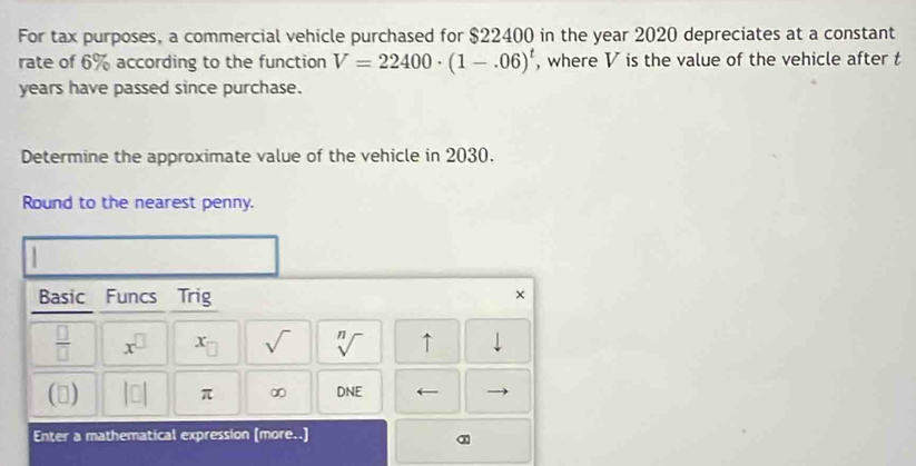 For tax purposes, a commercial vehicle purchased for $22400 in the year 2020 depreciates at a constant 
rate of 6% according to the function V=22400· (1-.06)^t , where V is the value of the vehicle after t
years have passed since purchase. 
Determine the approximate value of the vehicle in 2030. 
Round to the nearest penny. 
Basic Funcs Trig 
× 
 □ /□   x^(□) x_□  sqrt() sqrt[n]() ↑ downarrow 
() |□ | π ∞ DNE ← 
Enter a mathematical expression [more..]