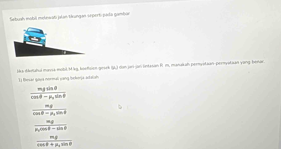 Sebuah mobil melewati jalan tikungan seperti pada gambar
Jıka diketahui massa mobil M kg, koefisien gesek (mu _s) dan jari-jari lintasan R m, manakah pernyataan-pernyataan yang benar.
1) Besar gaya normal yang bekerja adalah
frac mgsin θ cos θ -mu _ssin θ 
frac mgcos θ -mu _ssin θ 
frac mgmu _scos θ -sin θ 
frac mgcos θ +mu _ssin θ 