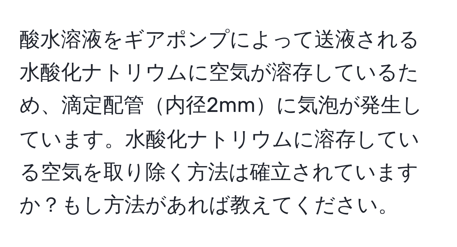 酸水溶液をギアポンプによって送液される水酸化ナトリウムに空気が溶存しているため、滴定配管内径2mmに気泡が発生しています。水酸化ナトリウムに溶存している空気を取り除く方法は確立されていますか？もし方法があれば教えてください。