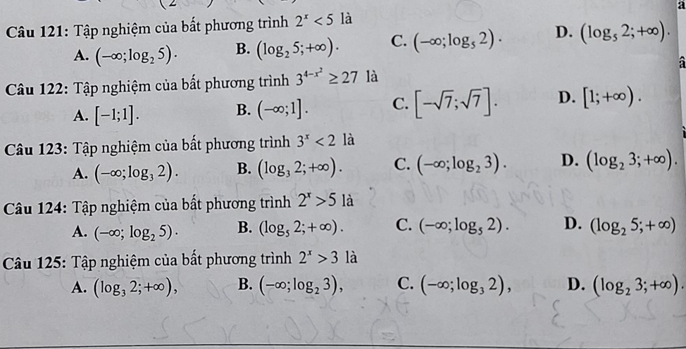 Tập nghiệm của bất phương trình 2^x<5</tex> là a
A. (-∈fty ;log _25). B. (log _25;+∈fty ). C. (-∈fty ;log _52). D. (log _52;+∈fty ). 
a
Câu 122: Tập nghiệm của bất phương trình 3^(4-x^2)≥ 27 là
A. [-1;1].
B. (-∈fty ;1].
C. [-sqrt(7);sqrt(7)]. D. [1;+∈fty ). 
Cu 123: Tập nghiệm của bất phương trình 3^x<2</tex> là
A. (-∈fty ;log _32). B. (log _32;+∈fty ). C. (-∈fty ;log _23). D. (log _23;+∈fty ). 
Cu 124: Tập nghiệm của bất phương trình 2^x>5 là
A. (-∈fty ;log _25). B. (log _52;+∈fty ). C. (-∈fty ;log _52). D. (log _25;+∈fty )
Câu 125: Tập nghiệm của bất phương trình 2^x>3 là
A. (log _32;+∈fty ), B. (-∈fty ;log _23), C. (-∈fty ;log _32), D. (log _23;+∈fty ).