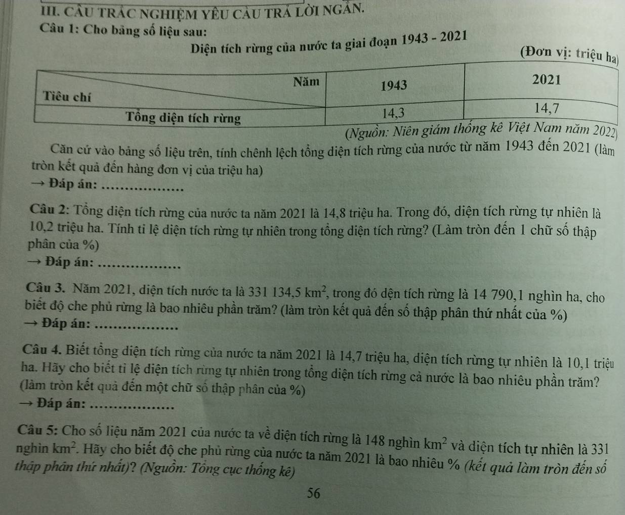 CầU TRÁC NGHIỆM YÊU CảU trÁ LờI ngÂN.
* Câu 1: Cho bảng số liệu sau:
Diện tích rừng của nước ta giai đoạn 1943 - 2021
(
Căn cứ vào bảng số liệu trên, tính chênh lệch tổng diện tích rừng của nước từ năm 1943 đến 2021 (làm
tròn kết quả đến hàng đơn vị của triệu ha)
→ Đáp án:_
Câu 2: Tổng diện tích rừng của nước ta năm 2021 là 14,8 triệu ha. Trong đó, diện tích rừng tự nhiên là
10,2 triệu ha. Tính tỉ lệ diện tích rừng tự nhiên trong tổng diện tích rừng? (Làm tròn đến 1 chữ số thập
phân của %)
→ Đáp án:_
Câu 3. Năm 2021, diện tích nước ta là 331134,5km^2 , trong đó dện tích rừng là 14 790,1 nghìn ha, cho
biết độ che phủ rừng là bao nhiêu phần trăm? (làm tròn kết quả đến số thập phân thứ nhất của %)
→ Đáp án:_
Câu 4. Biết tổng diện tích rừng của nước ta năm 2021 là 14,7 triệu ha, diện tích rừng tự nhiên là 10,1 triệu
ha. Hãy cho biết tỉ lệ diện tích rừng tự nhiên trong tổng diện tích rừng cả nước là bao nhiêu phần trăm?
(làm tròn kết quả đến một chữ số thập phân của %)
→  Đáp án:_
Câu 5: Cho số liệu năm 2021 của nước ta về diện tích rừng là 148 nghìn km^2 và diện tích tự nhiên là 331
nghìn km^2 Hãy cho biết độ che phủ rừng của nước ta năm 2021 là bao nhiêu % (kết quả làm tròn đến số
thập phân thứ nhất)? (Nguồn: Tổng cục thống kê)
56
