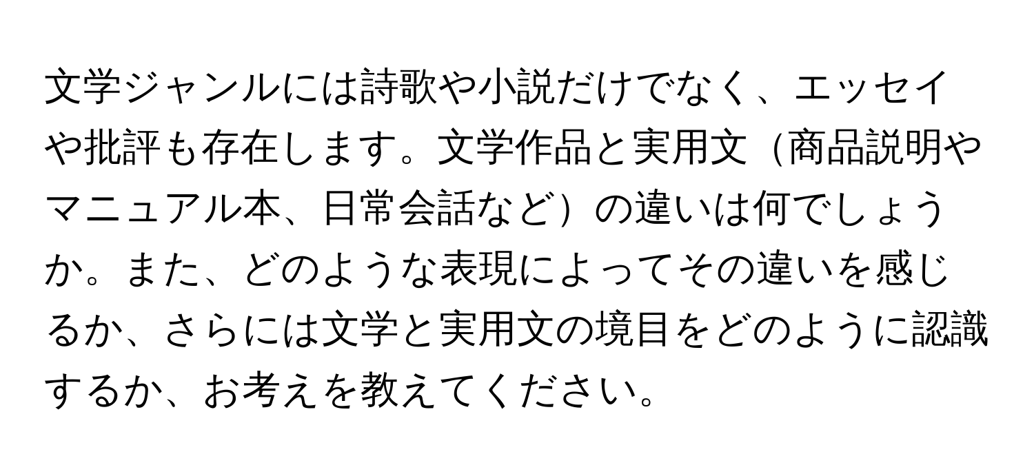 文学ジャンルには詩歌や小説だけでなく、エッセイや批評も存在します。文学作品と実用文商品説明やマニュアル本、日常会話などの違いは何でしょうか。また、どのような表現によってその違いを感じるか、さらには文学と実用文の境目をどのように認識するか、お考えを教えてください。