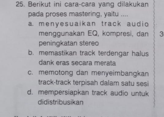 Berikut ini cara-cara yang dilakukan
pada proses mastering, yaitu ....
a menyesuaikan track audio
menggunakan EQ, kompresi, dan 3
peningkatan stereo
b. memastikan track terdengar halus
dank eras secara merata
c. memotong dan menyeimbangkan
track-track terpisah dalam satu sesi
d. mempersiapkan track audio untuk
didistribusikan