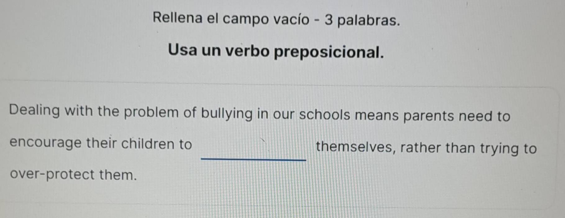 Rellena el campo vacío - 3 palabras. 
Usa un verbo preposicional. 
Dealing with the problem of bullying in our schools means parents need to 
_ 
encourage their children to themselves, rather than trying to 
over-protect them.