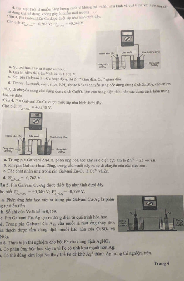 d. Pin Mặt Trời là nguồn năng lượng xanh vì không thái ra khí nhà kính và quá trình xữ lí pin sau kh
sử dụng khá dễ dàng, không gây ô nhiễm môi trường .
Câu 3, Pin Galvani Zn-Cu được thiết lập như hình dưới đây
Cho biết E_2n^(2n)/2n^circ =-0,762V;E_Cu^(2+)/Cu^circ =+0,340V.
a. Sự oxi hóa xảy ra ở cực cathode.
b. Giá trị hiển thị trên Volt kể là 1,102 V.
c. Khi pin Galvani Zn-Cu hoạt động thì Zn^(2+) tăng dần, Cu^(2+) giảm dần.
d. Trong cầu muối, các cation NH* (hoặc K^+ ) di chuyển sang cốc đựng dung dịch ZnSO_4, , các anion
NO5 di chuyển sang cốc đựng dung dịch CuSO4 làm cân bằng điện tích, nên các dung dịch luôn trung
hòa về điện.
Câu 4. Pin Galvani Zn-Cu được thiết lập như hình dưới đây.
Cho biết E_Cu^k/Cu^circ =+0,340V.
a. Trong pin Galvani Zn-Cu, phản ứng hóa học xảy ra ở điện cực âm là Zn^(2+)+2eto Zn.
b. Khi pin Galvani hoạt động, trong cầu muối xảy ra sự di chuyền của các electron .
c. Các chất phản ứng trong pin Galvani Zn-Cu là Cu^(2+) và Zn.
d. E_Zn^(2+)/Zn^circ =-0,762V.
Sâu 5. Pin Galvani Cu-Ag được thiết lập như hình dưới đây.
họ biết E_Cu^(2+)/Cu^circ =+0,340V;E_Ag^+/Ag^circ =-0,799V.
a. Phản ứng hóa học xảy ra trong pin Galvani Cu-Ag là phản
g tự diễn tiến.
b. Số chỉ của Volk kế là 0,459.
c. Pin Galvani Cu-Ag tạo ra dòng điện từ quá trình hóa học.
Dung
d. Trong pin Galvani Cu-Ag, cầu muối là một ống thủy tinAgNO
Ta thạch được tầm dung dịch muối bão hòa của CuSO4 v
NO3.
u 6. Thực hiện thí nghiệm cho bột Fe vào dung dịch AgNO_3. Có phản ứng hóa học xảy ra vì Fe có tính khử mạnh hơn Ag.
. Có thể dùng kim loại Na thay thế Fe đề khử Ag* 1 thành Ag trong thí nghiệm trên.
Trang 4