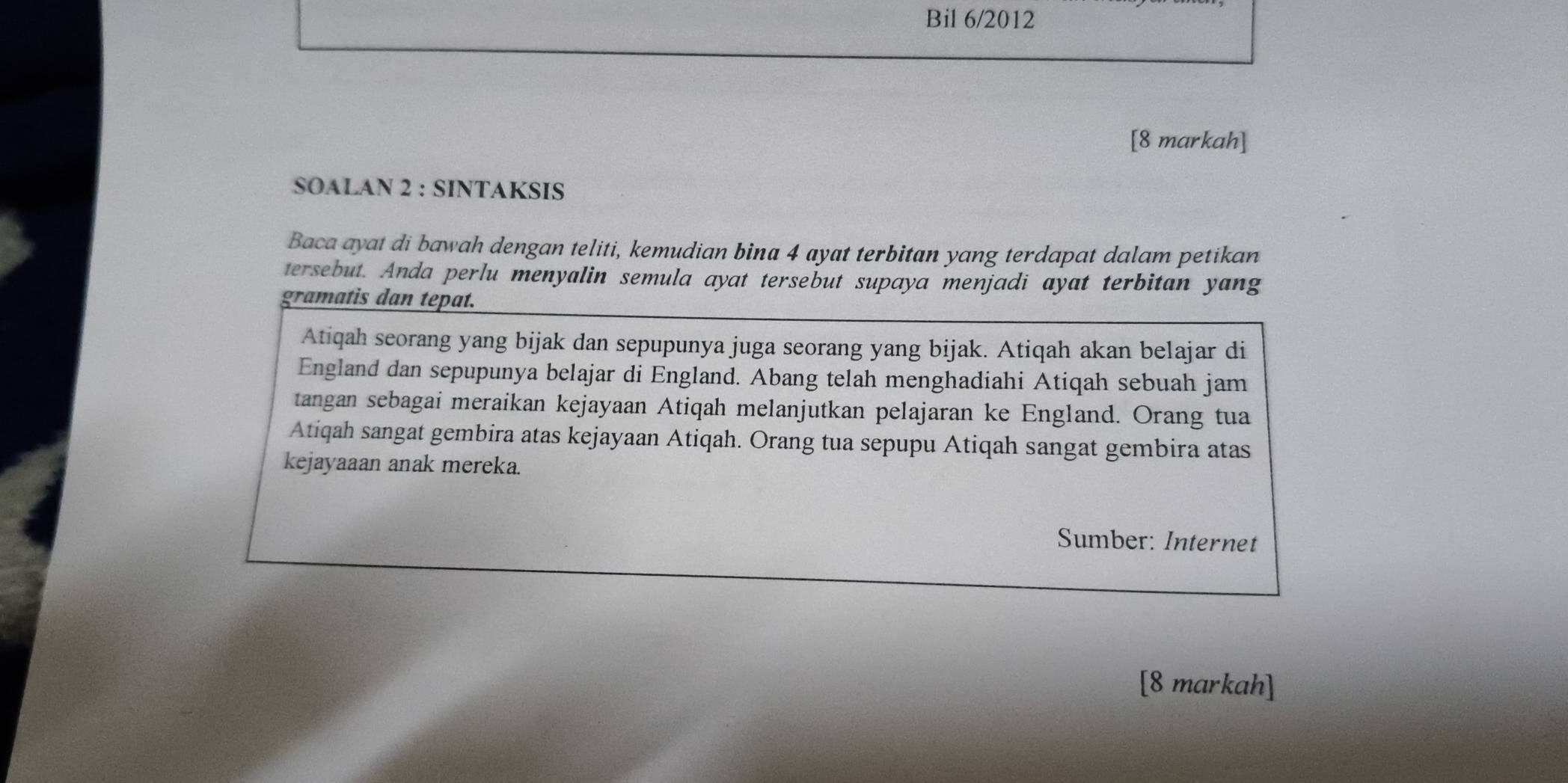 Bil 6/2012 
[8 markah] 
SOALAN 2 : SINTAKSIS 
Baca ayat di bawah dengan teliti, kemudian bina 4 ayat terbitan yang terdapat dalam petikan 
tersebut. Anda perlu menyalin semula ayat tersebut supaya menjadi ayat terbitan yang 
gramatis dan tepat. 
Atiqah seorang yang bijak dan sepupunya juga seorang yang bijak. Atiqah akan belajar di 
England dan sepupunya belajar di England. Abang telah menghadiahi Atiqah sebuah jam 
tangan sebagai meraikan kejayaan Atiqah melanjutkan pelajaran ke England. Orang tua 
Atiqah sangat gembira atas kejayaan Atiqah. Orang tua sepupu Atiqah sangat gembira atas 
kejayaaan anak mereka. 
Sumber: Internet 
[8 markah]