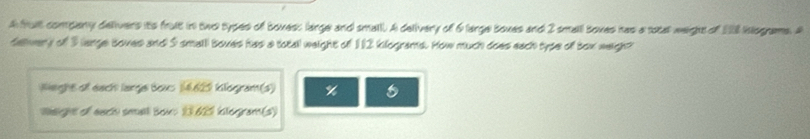 A fuit company delivers its fruit in two types of boxess large and small. A delivery of 6 large boxes and 2 small boxes has a rotal weight of 128 nlograms. A 
delvery of 3 lange boves and 5 small boxes has a totall weight of 112 kilograms. How much does each type of box weigh? 
Wieght of each large boxs 16,629 klogram (s) %
Weight of each small Sow: 23625 iclogram(s)