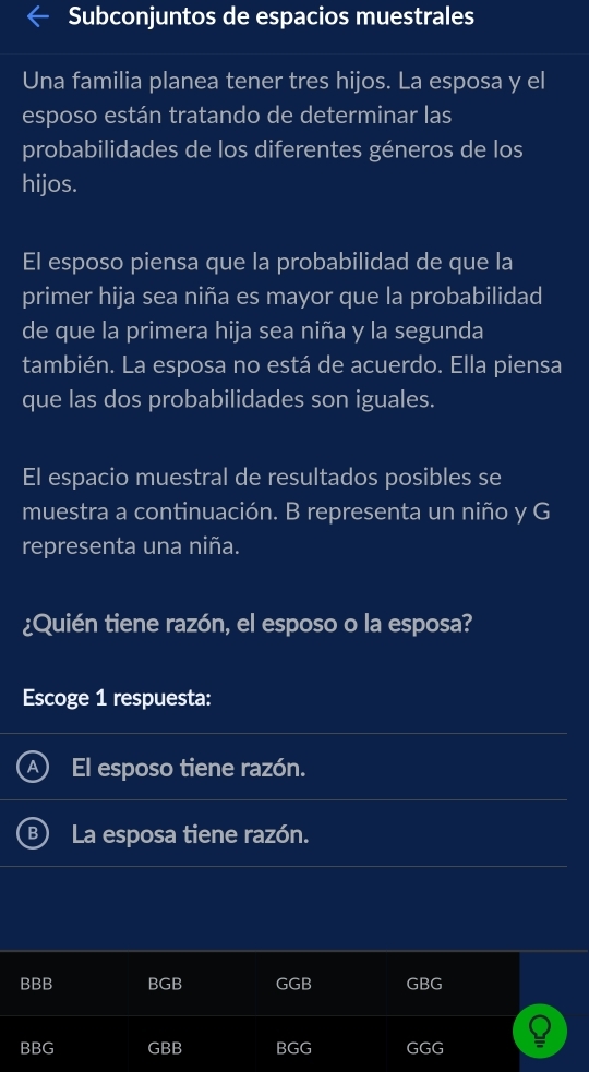 Subconjuntos de espacios muestrales
Una familia planea tener tres hijos. La esposa y el
esposo están tratando de determinar las
probabilidades de los diferentes géneros de los
hijos.
El esposo piensa que la probabilidad de que la
primer hija sea niña es mayor que la probabilidad
de que la primera hija sea niña y la segunda
también. La esposa no está de acuerdo. Ella piensa
que las dos probabilidades son iguales.
El espacio muestral de resultados posibles se
muestra a continuación. B representa un niño y G
representa una niña.
¿Quién tiene razón, el esposo o la esposa?
Escoge 1 respuesta:
El esposo tiene razón.
B ) La esposa tiene razón.
BBB BGB GGB GBG
BBG GBB BGG GGG