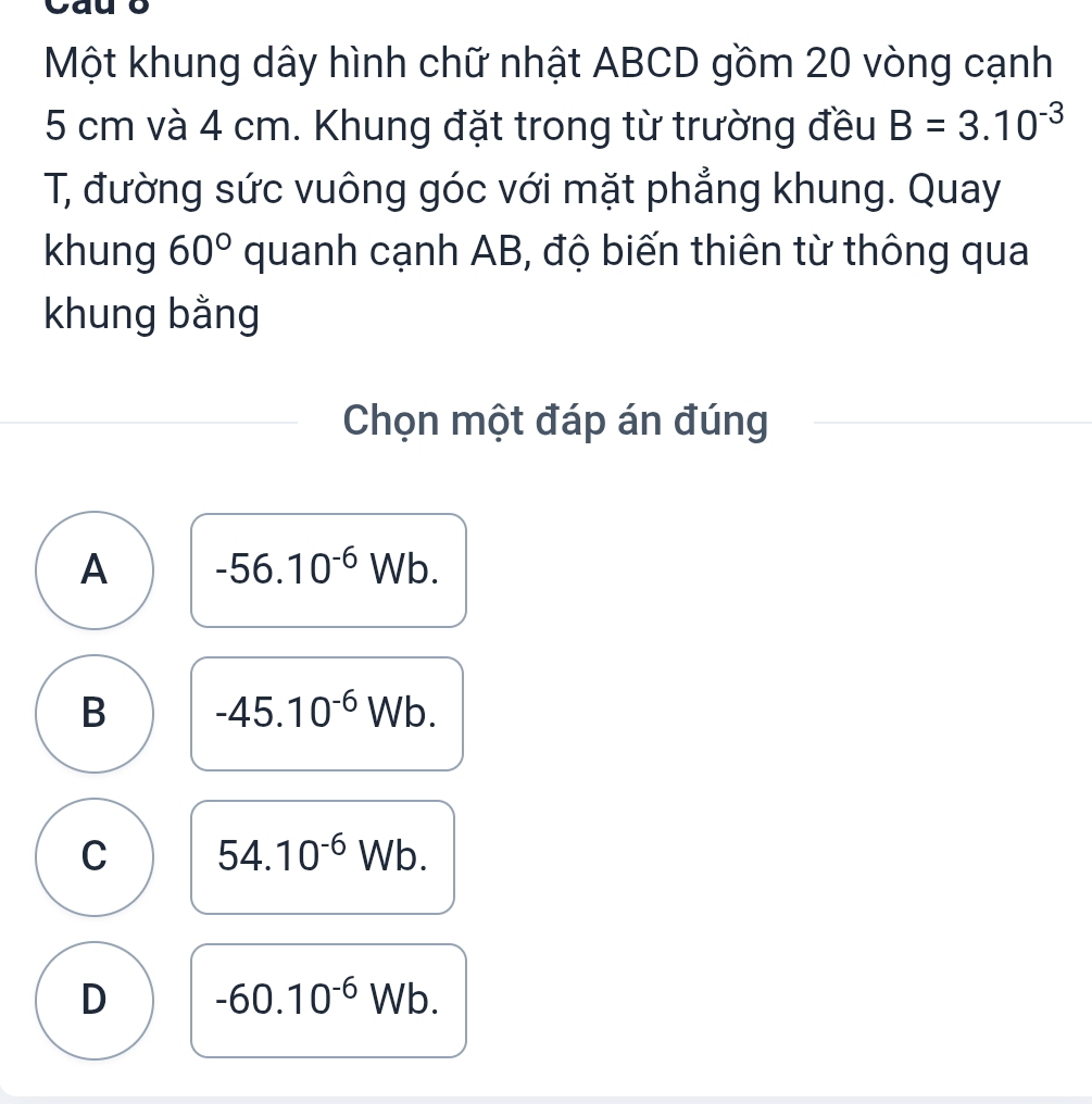 Một khung dây hình chữ nhật ABCD gồm 20 vòng cạnh
5 cm và 4 cm. Khung đặt trong từ trường đều B=3.10^(-3)
T, đường sức vuông góc với mặt phẳng khung. Quay
khung 60° quanh cạnh AB, độ biến thiên từ thông qua
khung bằng
Chọn một đáp án đúng
A -56.10^(-6)Wb.
B -45.10^(-6)Wb.
C 54.10^(-6)Wb.
D -60.10^(-6) Wb.