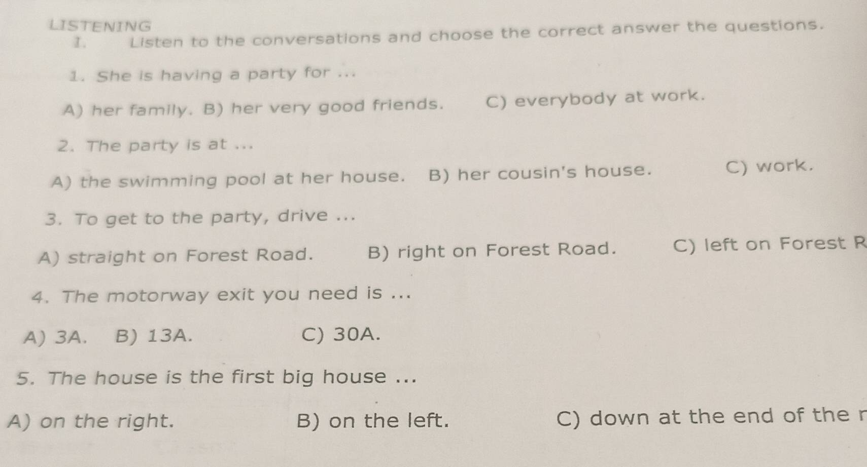 LISTENING
I. Listen to the conversations and choose the correct answer the questions.
1. She is having a party for ...
A) her family. B) her very good friends. C) everybody at work.
2. The party is at ...
A) the swimming pool at her house. B) her cousin's house. C) work.
3. To get to the party, drive ...
A) straight on Forest Road. B) right on Forest Road. C) left on Forest R
4. The motorway exit you need is ...
A) 3A. B) 13A. C) 30A.
5. The house is the first big house ...
A) on the right. B) on the left. C) down at the end of the r