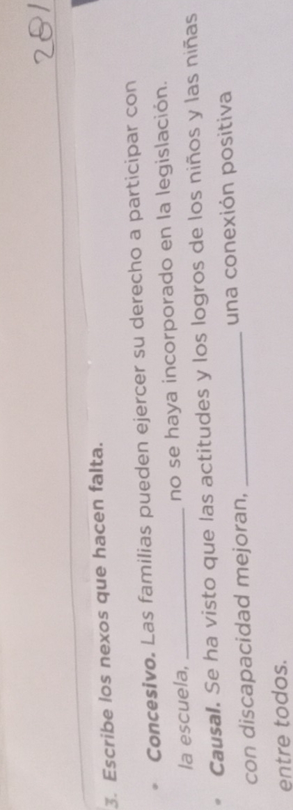 Escribe los nexos que hacen falta. 
Concesivo. Las familias pueden ejercer su derecho a participar con 
la escuela, _no se haya incorporado en la legislación. 
Causal. Se ha visto que las actitudes y los logros de los niños y las niñas 
con discapacidad mejoran, _una conexión positiva 
entre todos.