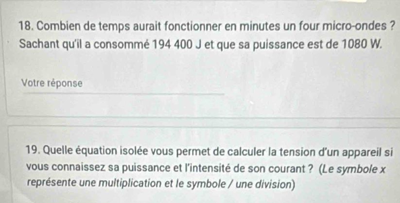 Combien de temps aurait fonctionner en minutes un four micro-ondes ? 
Sachant qu'il a consommé 194 400 J et que sa puissance est de 1080 W. 
Votre réponse 
19. Quelle équation isolée vous permet de calculer la tension d'un appareil si 
vous connaissez sa puissance et l’intensité de son courant ? (Le symbole x
représente une multiplication et le symbole / une division)