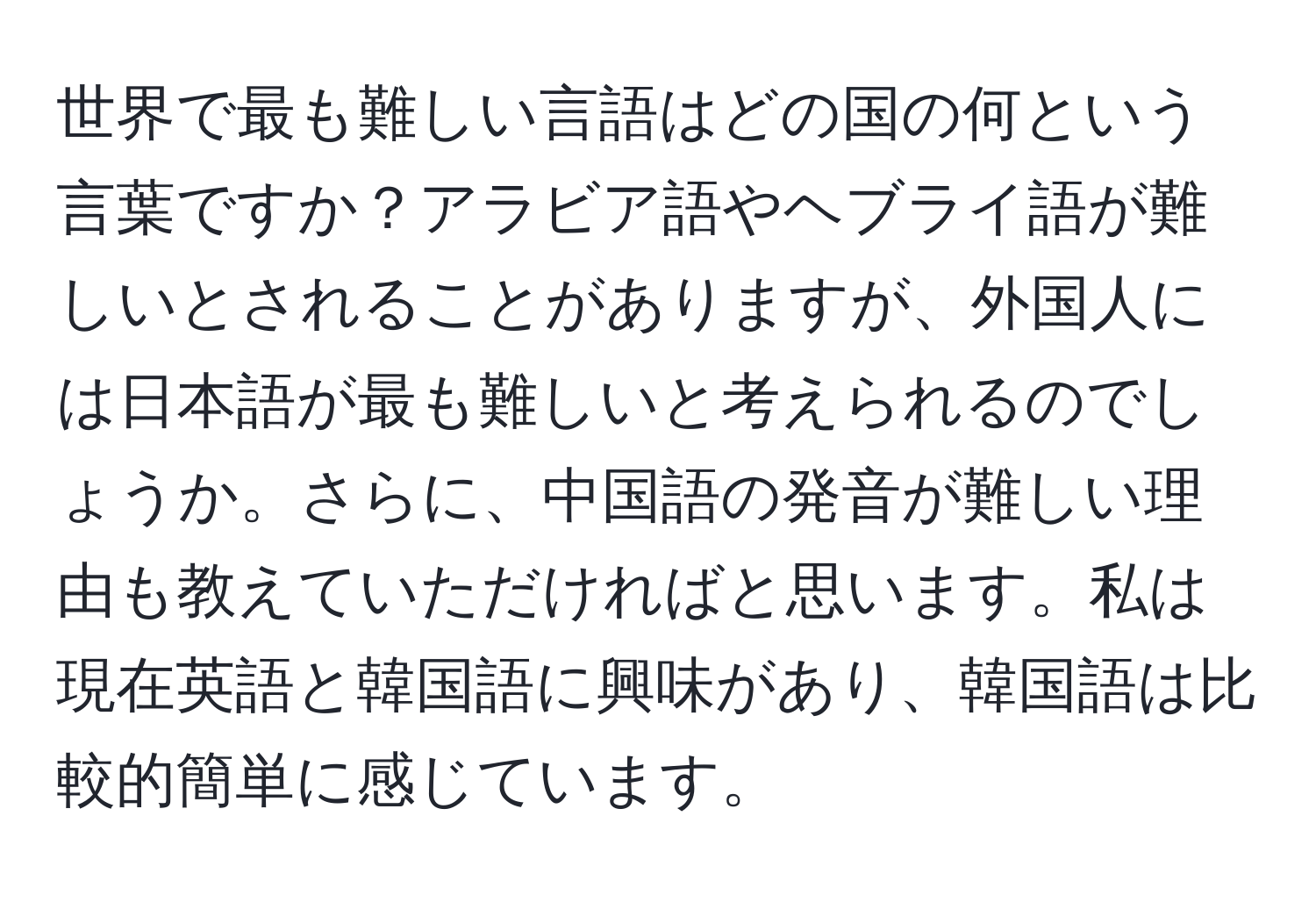 世界で最も難しい言語はどの国の何という言葉ですか？アラビア語やヘブライ語が難しいとされることがありますが、外国人には日本語が最も難しいと考えられるのでしょうか。さらに、中国語の発音が難しい理由も教えていただければと思います。私は現在英語と韓国語に興味があり、韓国語は比較的簡単に感じています。