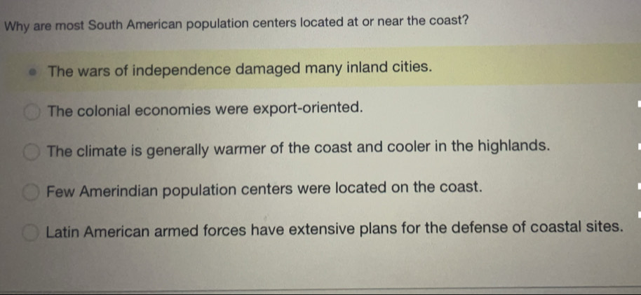 Why are most South American population centers located at or near the coast?
The wars of independence damaged many inland cities.
The colonial economies were export-oriented.
The climate is generally warmer of the coast and cooler in the highlands.
Few Amerindian population centers were located on the coast.
Latin American armed forces have extensive plans for the defense of coastal sites.