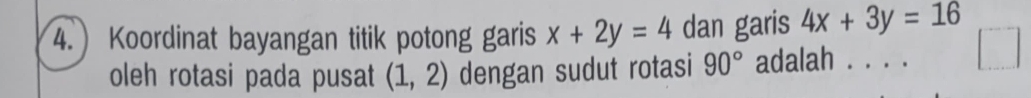 Koordinat bayangan titik potong garis x+2y=4 dan garis 4x+3y=16
oleh rotasi pada pusat (1,2) dengan sudut rotasi 90° adalah . . . .