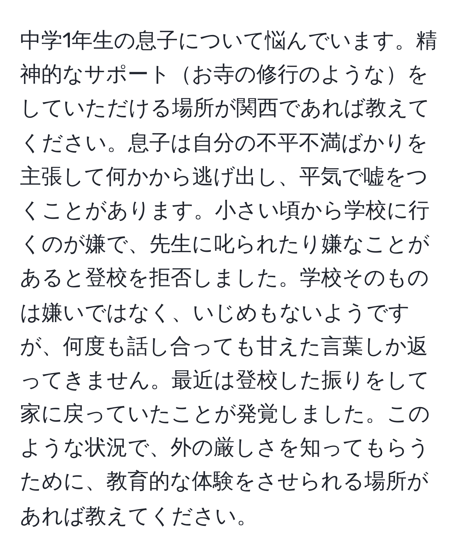 中学1年生の息子について悩んでいます。精神的なサポートお寺の修行のようなをしていただける場所が関西であれば教えてください。息子は自分の不平不満ばかりを主張して何かから逃げ出し、平気で嘘をつくことがあります。小さい頃から学校に行くのが嫌で、先生に叱られたり嫌なことがあると登校を拒否しました。学校そのものは嫌いではなく、いじめもないようですが、何度も話し合っても甘えた言葉しか返ってきません。最近は登校した振りをして家に戻っていたことが発覚しました。このような状況で、外の厳しさを知ってもらうために、教育的な体験をさせられる場所があれば教えてください。