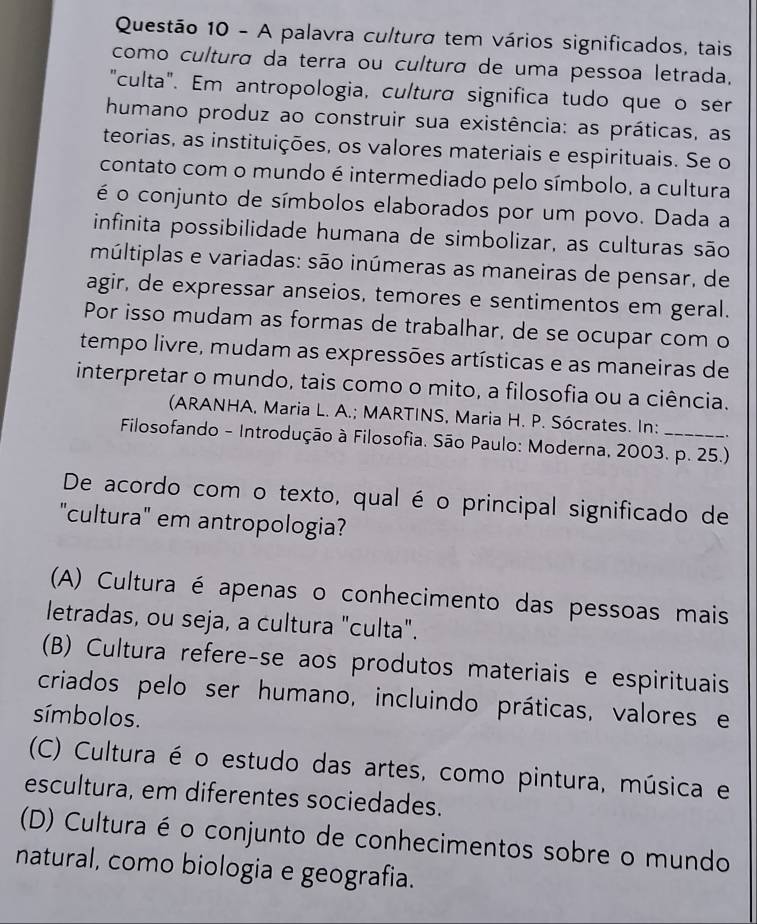 A palavra cultura tem vários significados, tais
como cultura da terra ou cultura de uma pessoa letrada.
"culta". Em antropologia, cultura significa tudo que o ser
humano produz ao construir sua existência: as práticas, as
teorias, as instituições, os valores materiais e espirituais. Se o
contato com o mundo é intermediado pelo símbolo, a cultura
é o conjunto de símbolos elaborados por um povo. Dada a
infinita possibilidade humana de simbolizar, as culturas são
múltiplas e variadas: são inúmeras as maneiras de pensar, de
agir, de expressar anseios, temores e sentimentos em geral.
Por isso mudam as formas de trabalhar, de se ocupar com o
tempo livre, mudam as expressões artísticas e as maneiras de
interpretar o mundo, tais como o mito, a filosofia ou a ciência.
(ARANHA, Maria L. A.; MARTINS, Maria H. P. Sócrates. In:
Filosofando - Introdução à Filosofia. São Paulo: Moderna, 2003. p. 25.)
De acordo com o texto, qual é o principal significado de
"cultura" em antropologia?
(A) Cultura é apenas o conhecimento das pessoas mais
letradas, ou seja, a cultura "culta".
(B) Cultura refere-se aos produtos materiais e espirituais
criados pelo ser humano, incluindo práticas, valores e
símbolos.
(C) Cultura é o estudo das artes, como pintura, música e
escultura, em diferentes sociedades.
(D) Cultura é o conjunto de conhecimentos sobre o mundo
natural, como biologia e geografia.