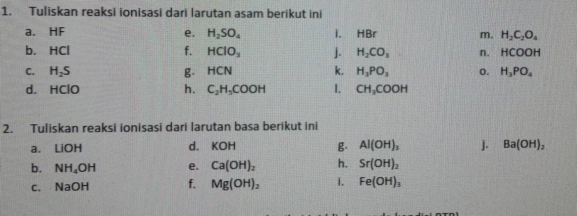 Tuliskan reaksi ionisasi dari larutan asam berikut ini 
a. HF e. H_2SO_4 i. HBr m. H_2C_2O_4
b. HC | f. HClO_3 j. H_2CO_3 n. HCOOH
C. H_2S g. HCN k. H_3PO_3 o. H_3PO_4
d. HClO h. C_2H_5COOH 1. CH_3COOH
2. Tuliskan reaksi ionisasi dari larutan basa berikut ini 
a. iOH
d. KOH g. Al(OH)_3 j. Ba(OH)_2
b. NH_4OH e. Ca(OH)_2 h. Sr(OH)_2
f. 
i. 
c. NaOH Mg(OH)_2 Fe(OH)_3